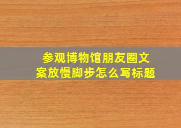 参观博物馆朋友圈文案放慢脚步怎么写标题