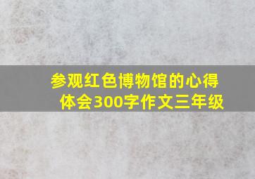 参观红色博物馆的心得体会300字作文三年级