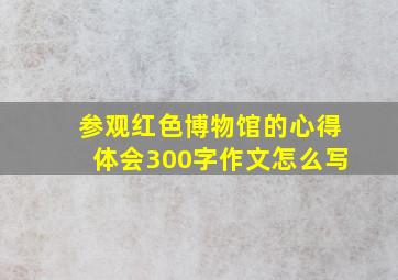 参观红色博物馆的心得体会300字作文怎么写