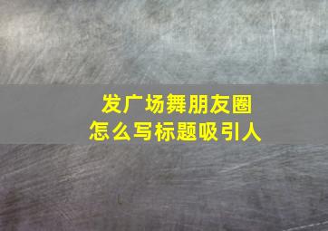 发广场舞朋友圈怎么写标题吸引人