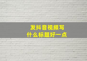 发抖音视频写什么标题好一点