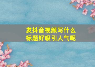 发抖音视频写什么标题好吸引人气呢