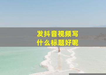 发抖音视频写什么标题好呢