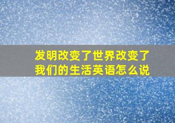 发明改变了世界改变了我们的生活英语怎么说