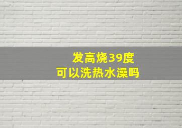 发高烧39度可以洗热水澡吗