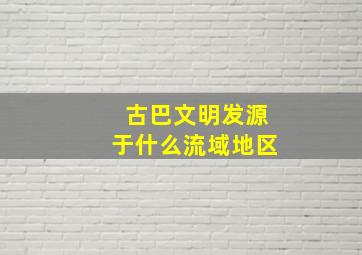 古巴文明发源于什么流域地区