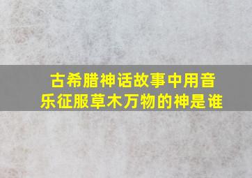 古希腊神话故事中用音乐征服草木万物的神是谁