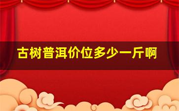 古树普洱价位多少一斤啊