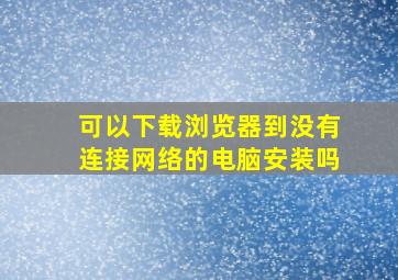 可以下载浏览器到没有连接网络的电脑安装吗