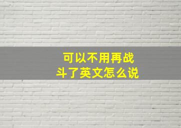 可以不用再战斗了英文怎么说