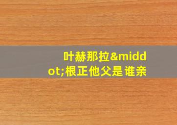 叶赫那拉·根正他父是谁亲