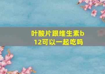 叶酸片跟维生素b12可以一起吃吗