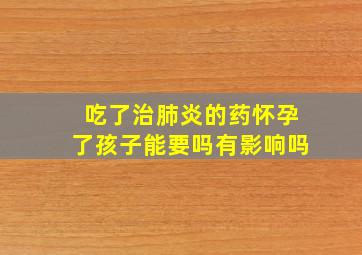 吃了治肺炎的药怀孕了孩子能要吗有影响吗