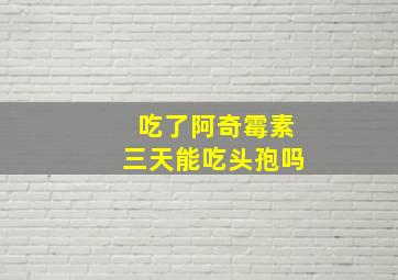 吃了阿奇霉素三天能吃头孢吗