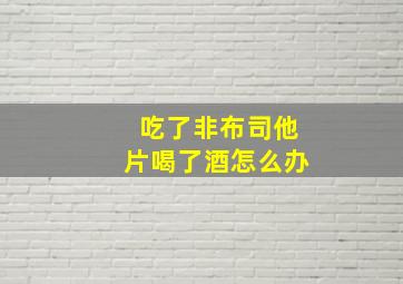 吃了非布司他片喝了酒怎么办