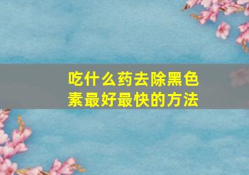 吃什么药去除黑色素最好最快的方法