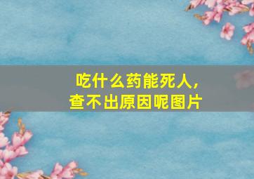 吃什么药能死人,查不出原因呢图片