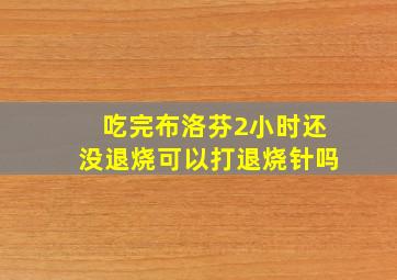 吃完布洛芬2小时还没退烧可以打退烧针吗