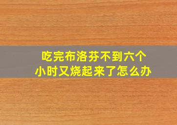 吃完布洛芬不到六个小时又烧起来了怎么办