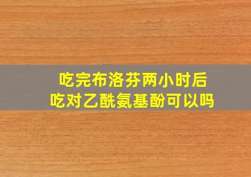 吃完布洛芬两小时后吃对乙酰氨基酚可以吗