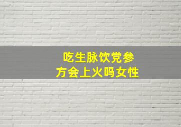 吃生脉饮党参方会上火吗女性