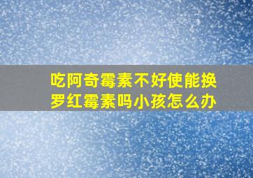 吃阿奇霉素不好使能换罗红霉素吗小孩怎么办