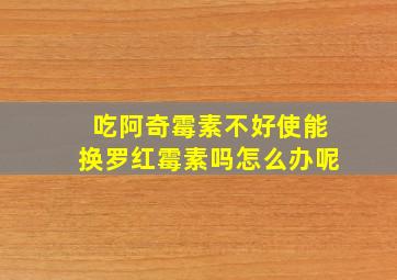 吃阿奇霉素不好使能换罗红霉素吗怎么办呢