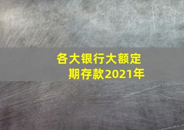 各大银行大额定期存款2021年