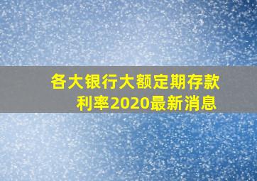 各大银行大额定期存款利率2020最新消息