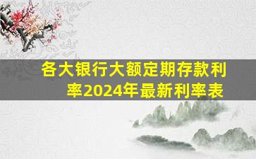 各大银行大额定期存款利率2024年最新利率表