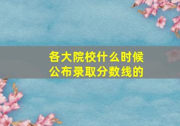 各大院校什么时候公布录取分数线的