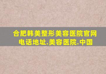 合肥韩美整形美容医院官网电话地址.美容医院.中国