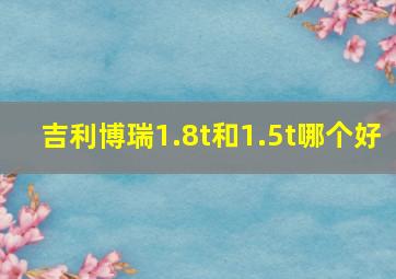 吉利博瑞1.8t和1.5t哪个好