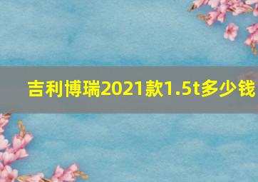 吉利博瑞2021款1.5t多少钱