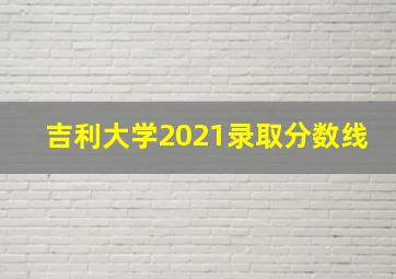 吉利大学2021录取分数线