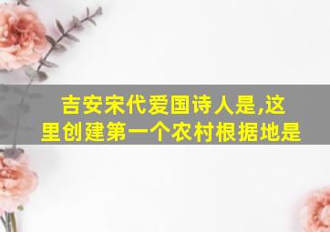 吉安宋代爱国诗人是,这里创建第一个农村根据地是