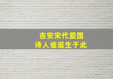 吉安宋代爱国诗人谁诞生于此