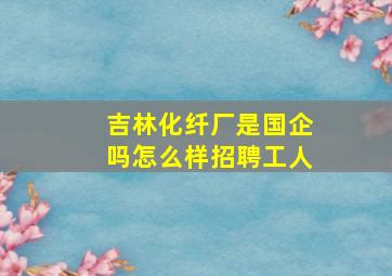 吉林化纤厂是国企吗怎么样招聘工人