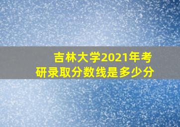 吉林大学2021年考研录取分数线是多少分