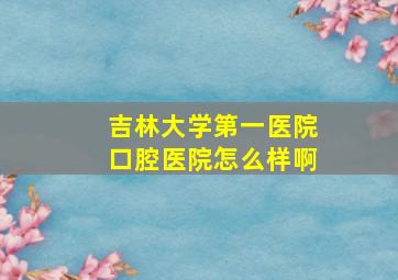 吉林大学第一医院口腔医院怎么样啊