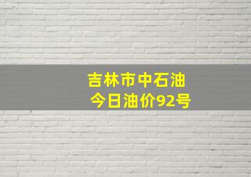 吉林市中石油今日油价92号