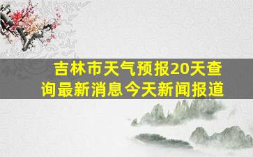 吉林市天气预报20天查询最新消息今天新闻报道