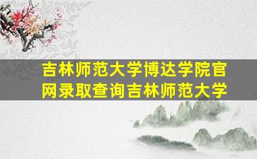 吉林师范大学博达学院官网录取查询吉林师范大学