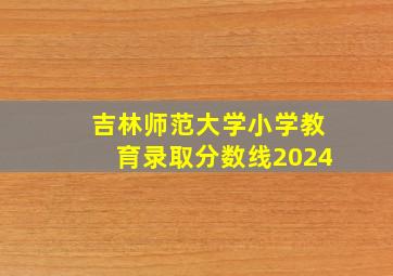 吉林师范大学小学教育录取分数线2024