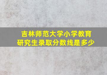 吉林师范大学小学教育研究生录取分数线是多少