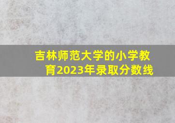 吉林师范大学的小学教育2023年录取分数线