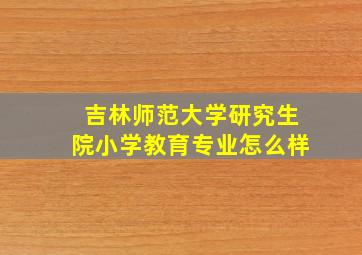 吉林师范大学研究生院小学教育专业怎么样