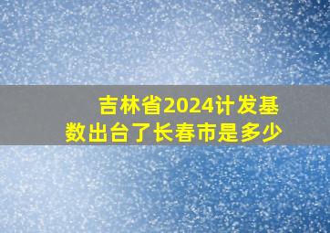 吉林省2024计发基数出台了长春市是多少