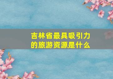 吉林省最具吸引力的旅游资源是什么