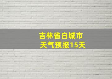 吉林省白城市天气预报15天